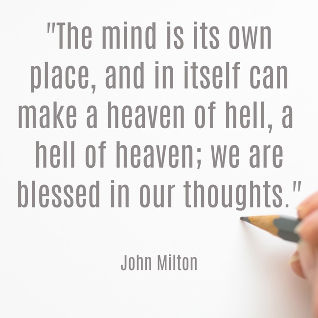 The mind is its own place, and in itself can make a heaven of hell, a hell of heaven; we are blessed in our thoughts. - John Milton