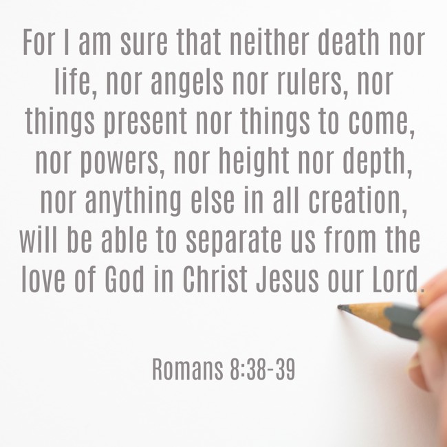 For I am sure that neither death nor life, nor angels nor rulers, nor things present nor things to come, nor powers, nor height nor depth, nor anything else in all creation, will be able to separate us from the love of God in Christ Jesus our Lord. - Romans 8:38-39
