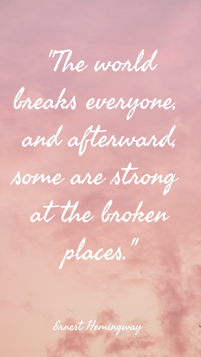 The world breaks everyone, and afterward, some are strong at the broken places. - Ernest Hemingway