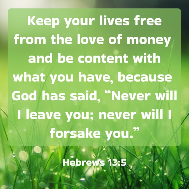 Keep your lives free from the love of money and be content with what you have, because God has said, “Never will I leave you; never will I forsake you.” - Hebrews 13:5