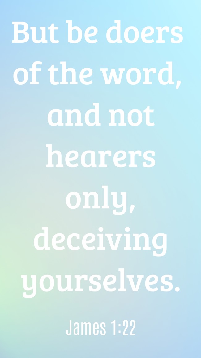 But be doers of the word, and not hearers only, deceiving yourselves. - James 1:22