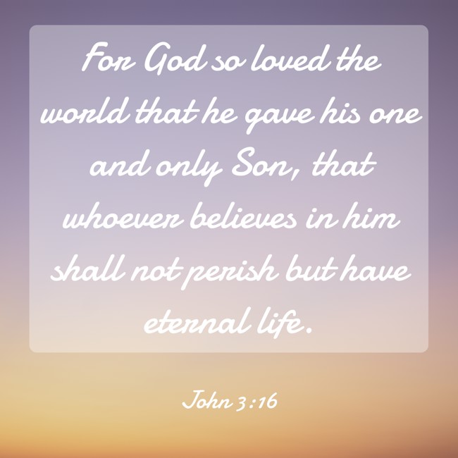 For God so loved the world that he gave his one and only Son, that whoever believes in him shall not perish but have eternal life. - John 3:16
