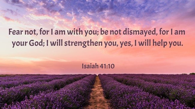 Fear not, for I am with you; be not dismayed, for I am your God; I will strengthen you, yes, I will help you. - Isaiah 41:10