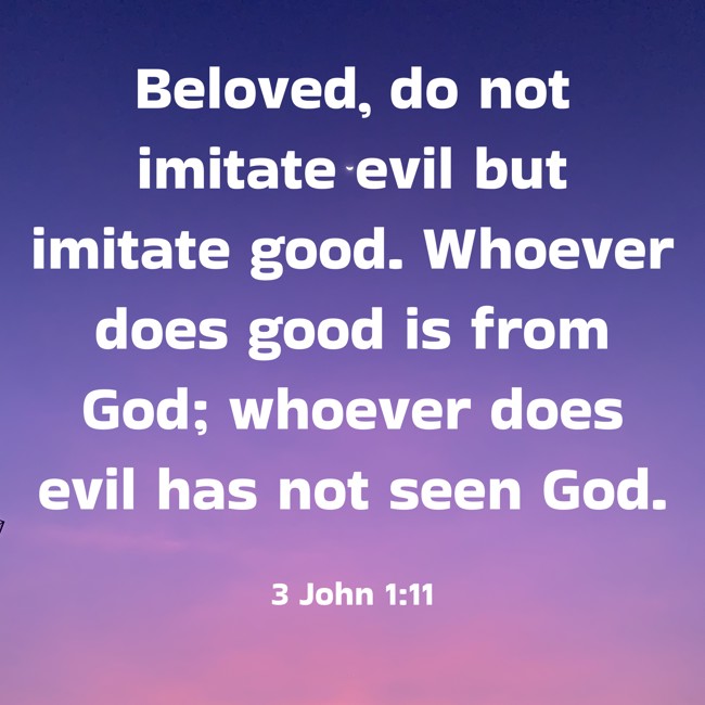 Beloved, do not imitate evil but imitate good. Whoever does good is from God; whoever does evil has not seen God. - 3 John 1:11