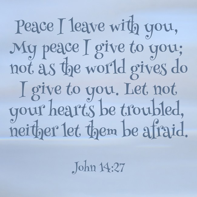 Peace I leave with you, My peace I give to you; not as the world gives do I give to you. Let not your hearts be troubled, neither let them be afraid. - John 14:27