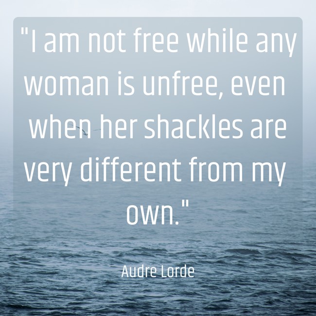 I am not free while any woman is unfree, even when her shackles are very different from my own. - Audre Lorde