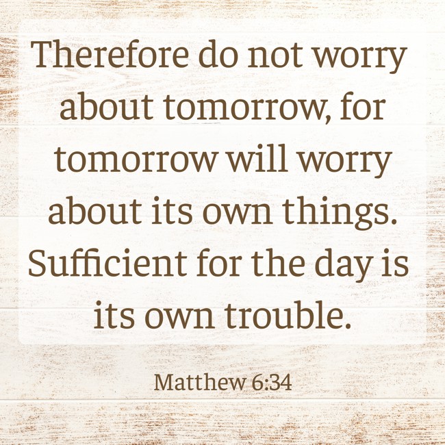 Therefore do not worry about tomorrow, for tomorrow will worry about its own things. Sufficient for the day is its own trouble. - Matthew 6:34