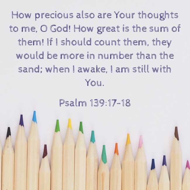 How precious also are Your thoughts to me, O God! How great is the sum of them! If I should count them, they would be more in number than the sand; when I awake, I am still with You. - Psalm 139:17-18