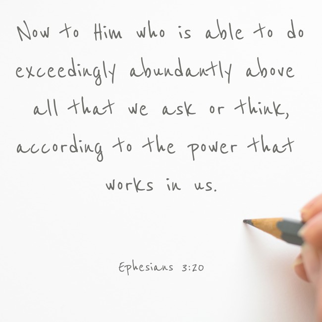 Now to Him who is able to do exceedingly abundantly above all that we ask or think, according to the power that works in us. - Ephesians 3:20