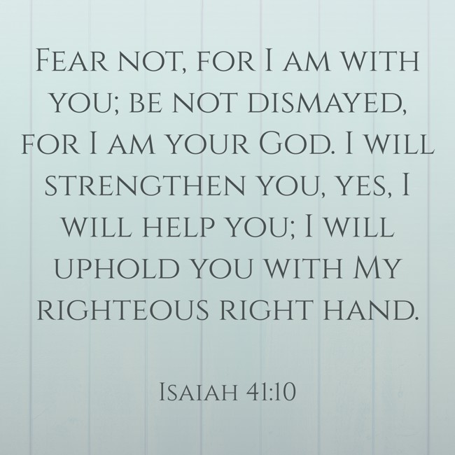 Fear not, for I am with you; be not dismayed, for I am your God. I will strengthen you, yes, I will help you; I will uphold you with My righteous right hand. - Isaiah 41:10