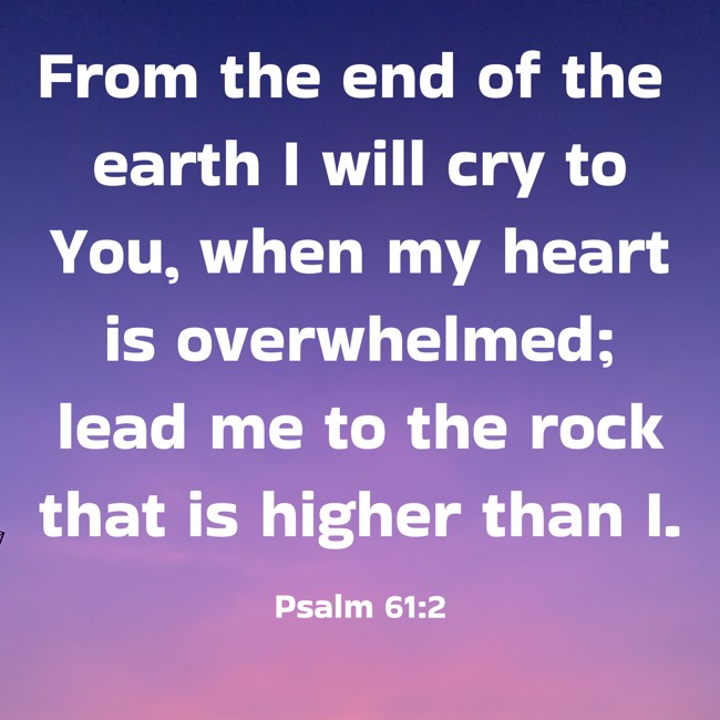 From the end of the earth I will cry to You, when my heart is overwhelmed; lead me to the rock that is higher than I. - Psalm 61:2