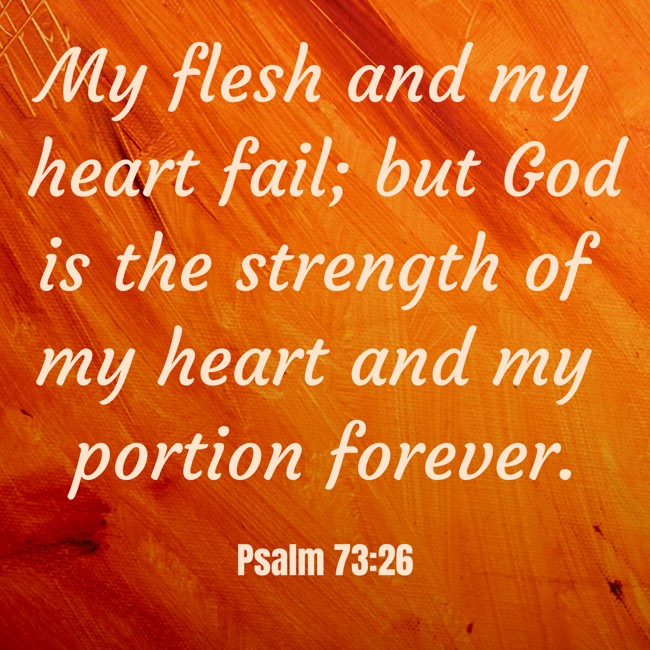My flesh and my heart fail; but God is the strength of my heart and my portion forever. - Psalm 73:26