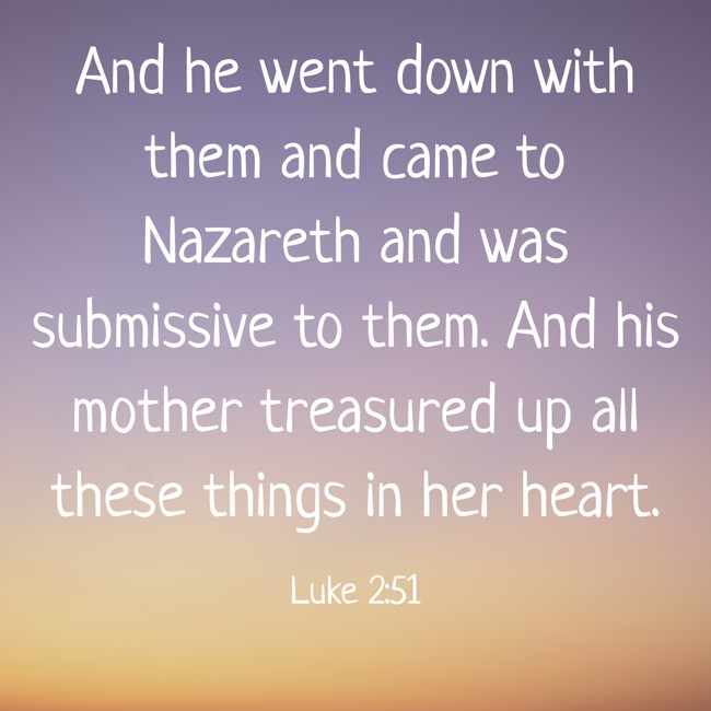 And he went down with them and came to Nazareth and was submissive to them. And his mother treasured up all these things in her heart. - Luke 2:51