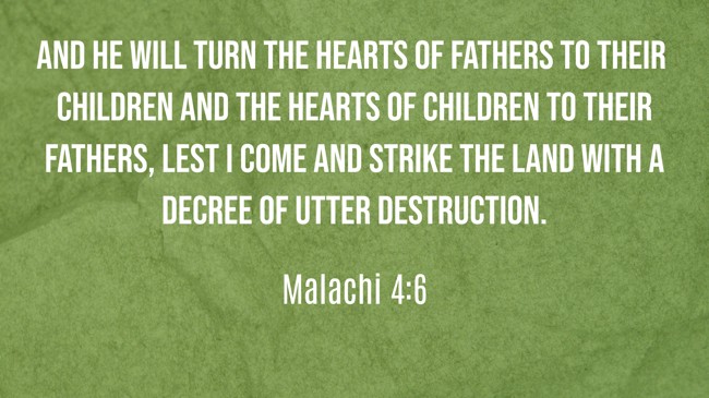 And he will turn the hearts of fathers to their children and the hearts of children to their fathers, lest I come and strike the land with a decree of utter destruction. - Malachi 4:6