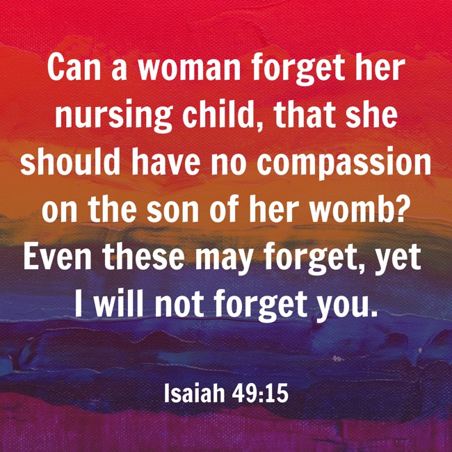 Can a woman forget her nursing child, that she should have no compassion on the son of her womb? Even these may forget, yet I will not forget you. - Isaiah 49:15
