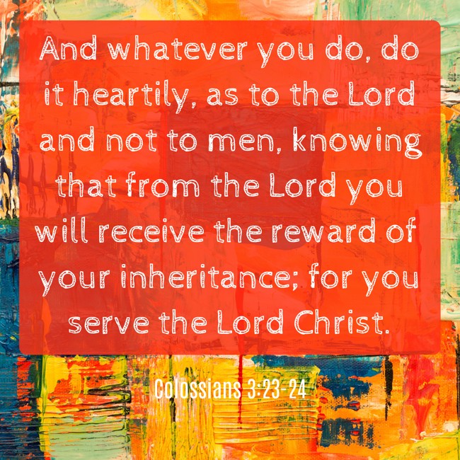 And whatever you do, do it heartily, as to the Lord and not to men, knowing that from the Lord you will receive the reward of your inheritance; for you serve the Lord Christ. - Colossians 3:23-24