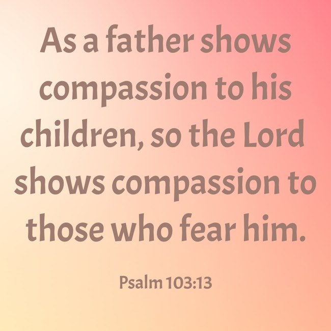 As a father shows compassion to his children, so the Lord shows compassion to those who fear him. - Psalm 103:13