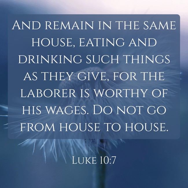 And remain in the same house, eating and drinking such things as they give, for the laborer is worthy of his wages. Do not go from house to house. - Luke 10:7