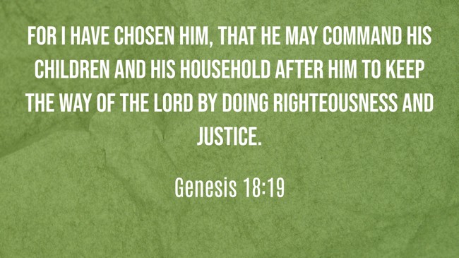 For I have chosen him, that he may command his children and his household after him to keep the way of the Lord by doing righteousness and justice. - Genesis 18:19