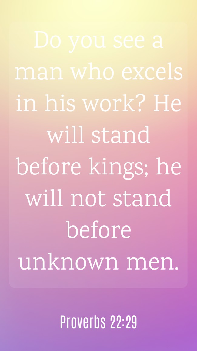Do you see a man who excels in his work? He will stand before kings; he will not stand before unknown men. - Proverbs 22:29