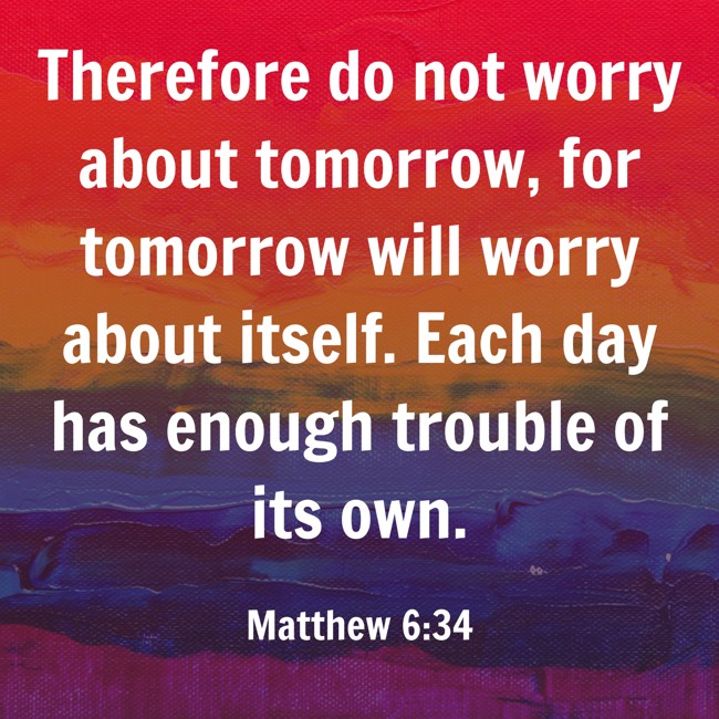 Therefore do not worry about tomorrow, for tomorrow will worry about itself. Each day has enough trouble of its own. - Matthew 6:34