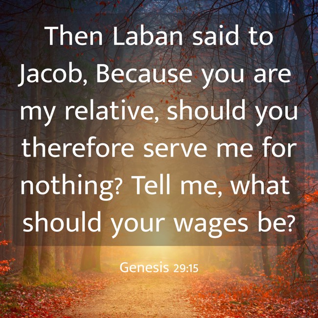 Then Laban said to Jacob, Because you are my relative, should you therefore serve me for nothing? Tell me, what should your wages be? - Genesis 29:15