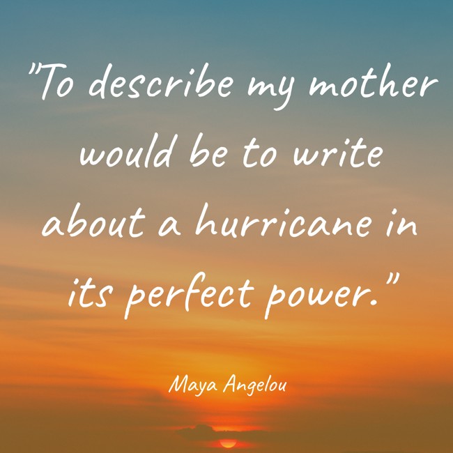 To describe my mother would be to write about a hurricane in its perfect power. - Maya Angelou