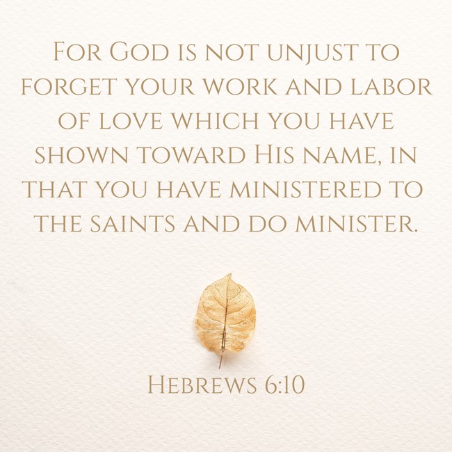 For God is not unjust to forget your work and labor of love which you have shown toward His name, in that you have ministered to the saints and do minister. - Hebrews 6:10