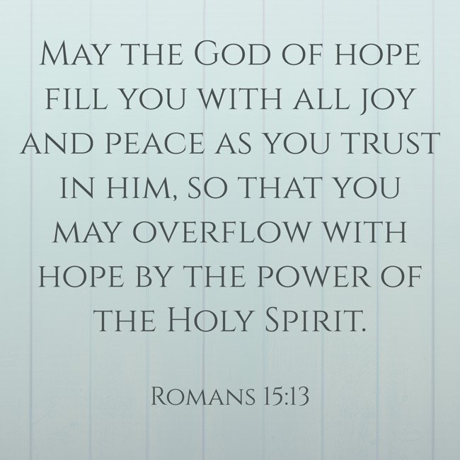 May the God of hope fill you with all joy and peace as you trust in him, so that you may overflow with hope by the power of the Holy Spirit. - Romans 15:13
