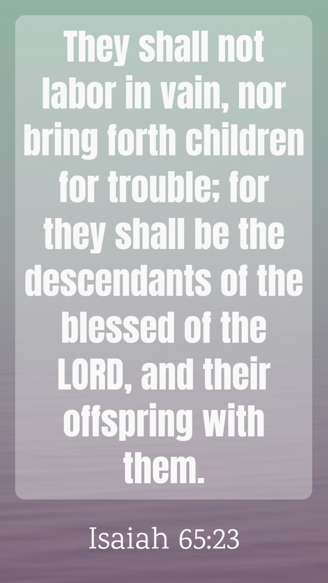 They shall not labor in vain, nor bring forth children for trouble; for they shall be the descendants of the blessed of the LORD, and their offspring with them. - Isaiah 65:23