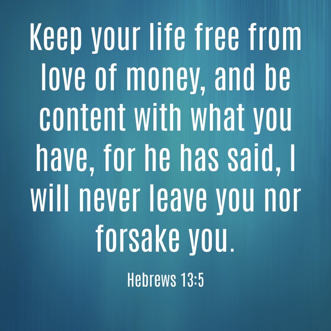 Keep your life free from love of money, and be content with what you have, for he has said, I will never leave you nor forsake you. - Hebrews 13:5
