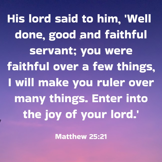 His lord said to him, 'Well done, good and faithful servant; you were faithful over a few things, I will make you ruler over many things. Enter into the joy of your lord.' - Matthew 25:21