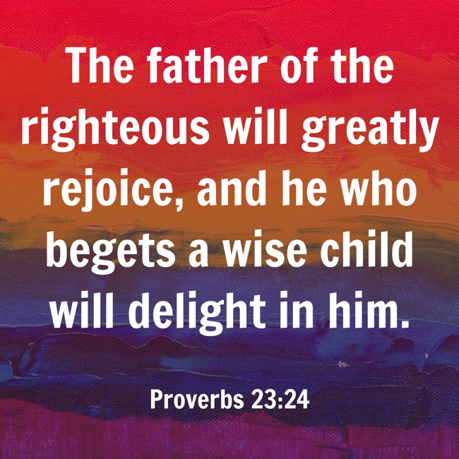 The father of the righteous will greatly rejoice, and he who begets a wise child will delight in him. - Proverbs 23:24
