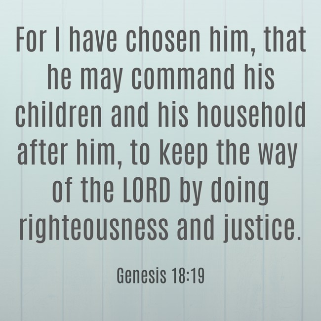 For I have chosen him, that he may command his children and his household after him, to keep the way of the LORD by doing righteousness and justice. - Genesis 18:19