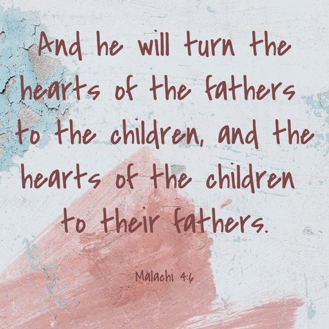And he will turn the hearts of the fathers to the children, and the hearts of the children to their fathers. - Malachi 4:6