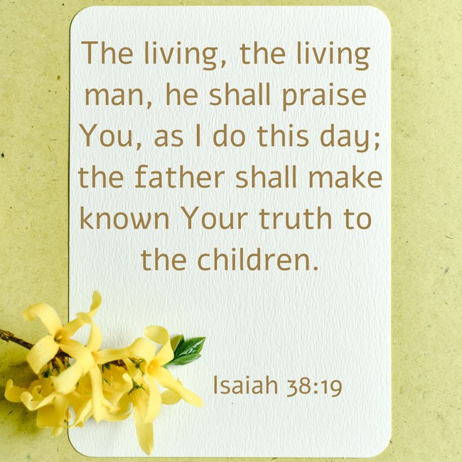 The living, the living man, he shall praise You, as I do this day; the father shall make known Your truth to the children. - Isaiah 38:19