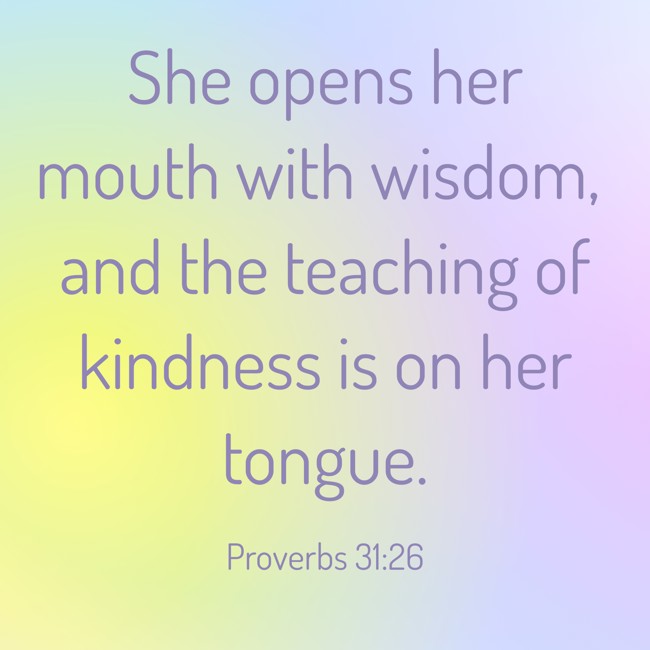 She opens her mouth with wisdom, and the teaching of kindness is on her tongue. - Proverbs 31:26