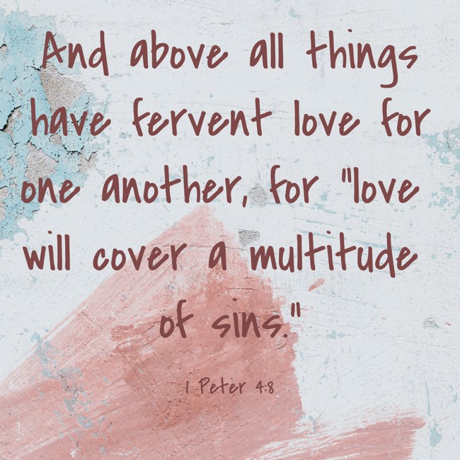 And above all things have fervent love for one another, for “love will cover a multitude of sins.” - 1 Peter 4:8