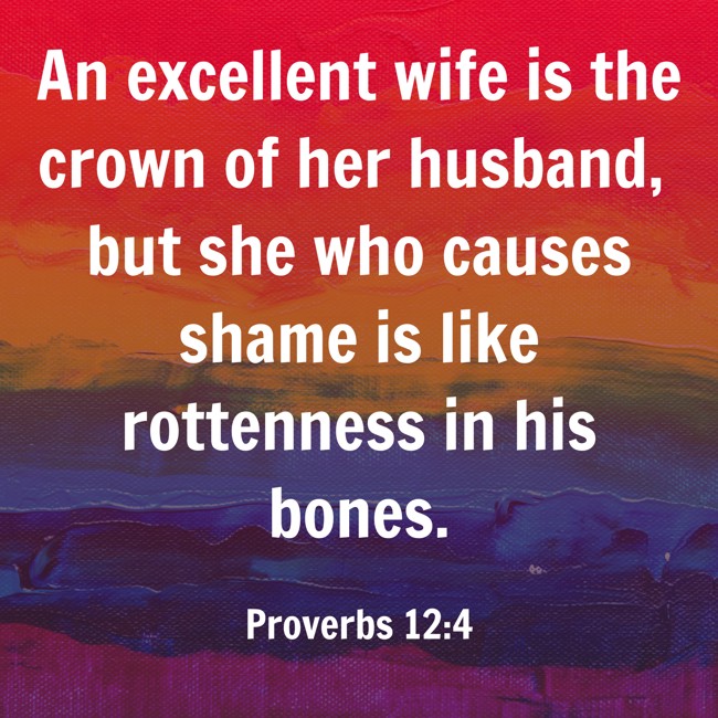 An excellent wife is the crown of her husband, but she who causes shame is like rottenness in his bones. - Proverbs 12:4