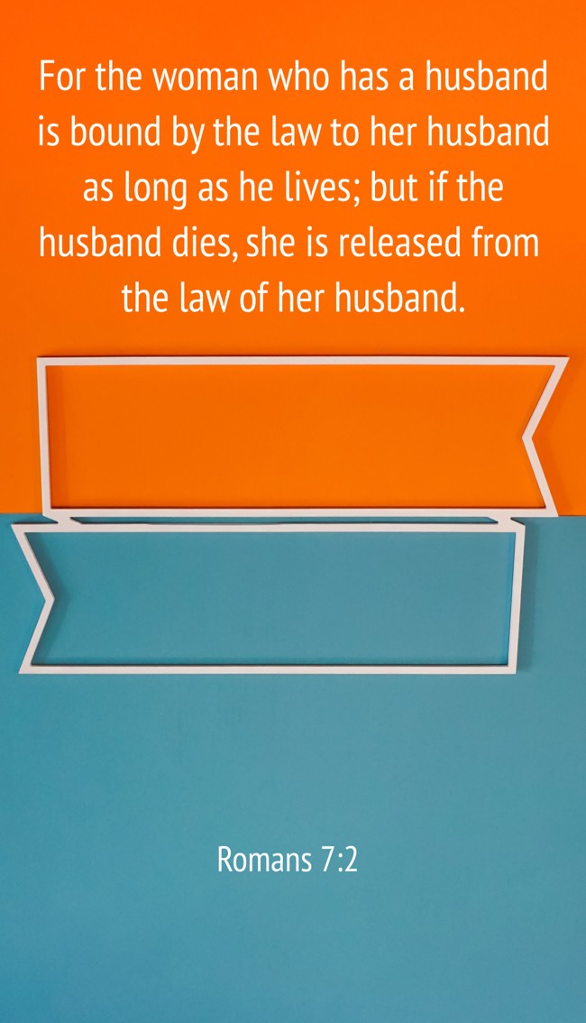 For the woman who has a husband is bound by the law to her husband as long as he lives; but if the husband dies, she is released from the law of her husband. - Romans 7:2