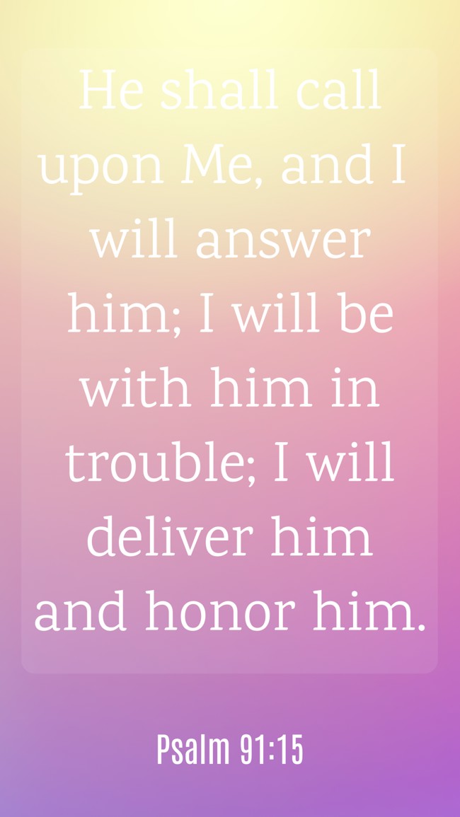  He shall call upon Me, and I will answer him; I will be with him in trouble; I will deliver him and honor him.   - Psalm 91:15 