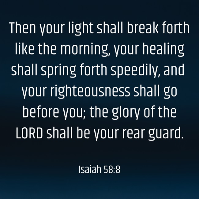  Then your light shall break forth like the morning, your healing shall spring forth speedily, and your righteousness shall go before you; the glory of the LORD shall be your rear guard.   - Isaiah 58:8 