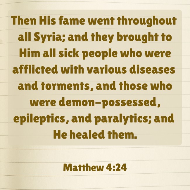  Then His fame went throughout all Syria; and they brought to Him all sick people who were afflicted with various diseases and torments, and those who were demon-possessed, epileptics, and paralytics; and He healed them.   - Matthew 4:24 