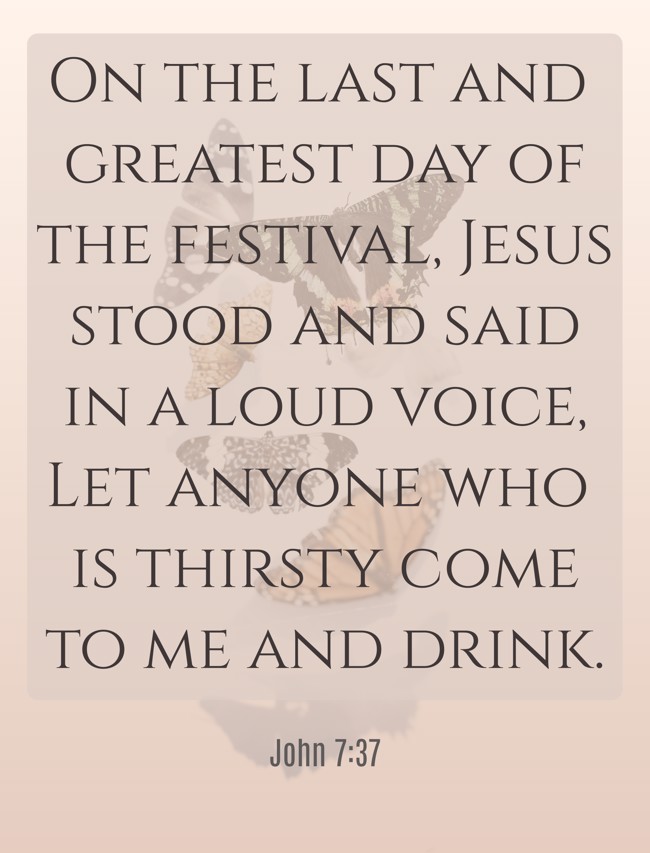 On the last and greatest day of the festival, Jesus stood and said in a loud voice, Let anyone who is thirsty come to me and drink. - John 7:37