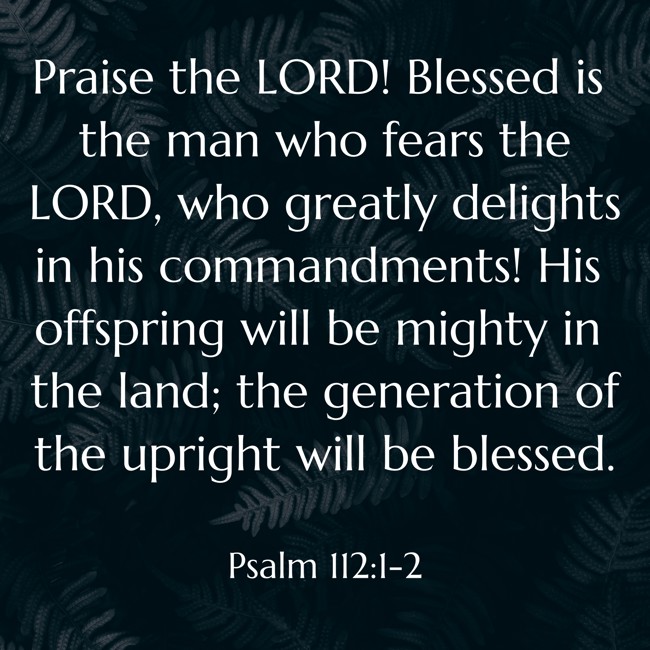 Praise the LORD! Blessed is the man who fears the LORD, who greatly delights in his commandments! His offspring will be mighty in the land; the generation of the upright will be blessed. - Psalm 112:1-2