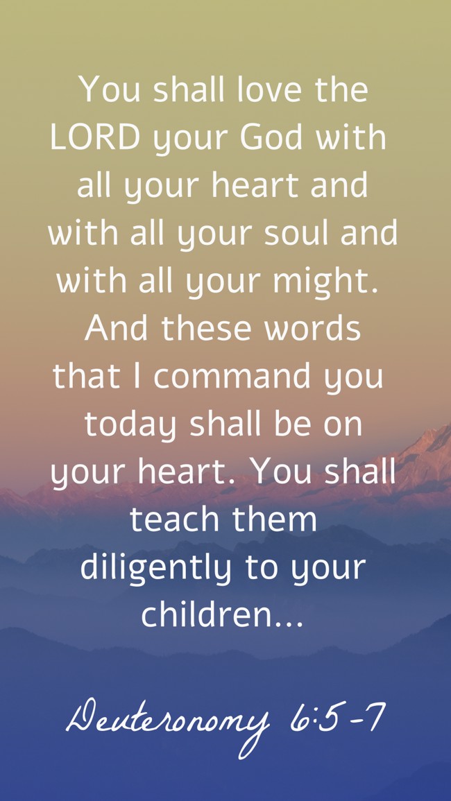 You shall love the LORD your God with all your heart and with all your soul and with all your might. And these words that I command you today shall be on your heart. You shall teach them diligently to your children… - Deuteronomy 6:5-7