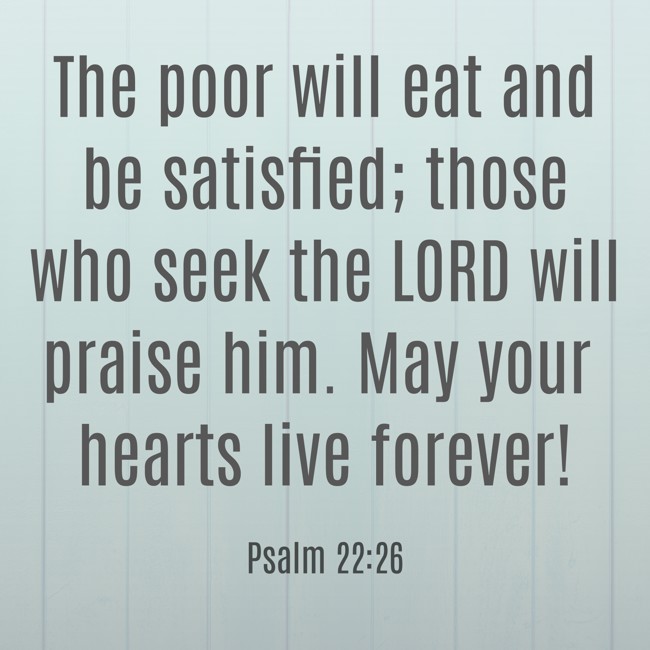 The poor will eat and be satisfied; those who seek the LORD will praise him. May your hearts live forever! - Psalm 22:26