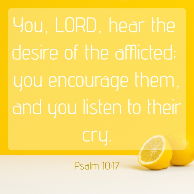 You, LORD, hear the desire of the afflicted; you encourage them, and you listen to their cry. - Psalm 10:17