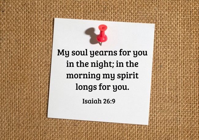 My soul yearns for you in the night; in the morning my spirit longs for you. - Isaiah 26:9