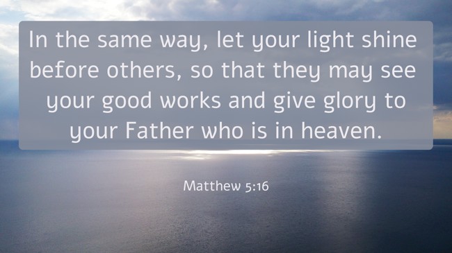In the same way, let your light shine before others, so that they may see your good works and give glory to your Father who is in heaven. - Matthew 5:16